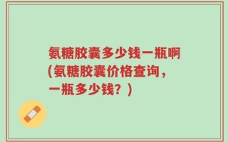氨糖胶囊多少钱一瓶啊(氨糖胶囊价格查询，一瓶多少钱？)