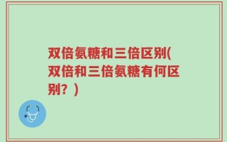 双倍氨糖和三倍区别(双倍和三倍氨糖有何区别？)