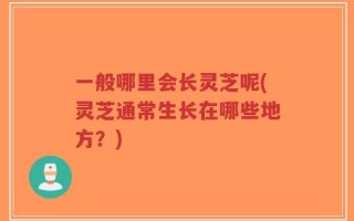 一般哪里会长灵芝呢(灵芝通常生长在哪些地方？)