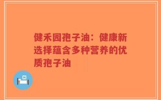 健禾园孢子油：健康新选择蕴含多种营养的优质孢子油