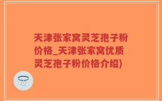 天津张家窝灵芝孢子粉价格_天津张家窝优质灵芝孢子粉价格介绍)