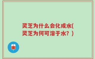 灵芝为什么会化成水(灵芝为何可溶于水？)