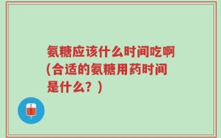 氨糖应该什么时间吃啊(合适的氨糖用药时间是什么？)