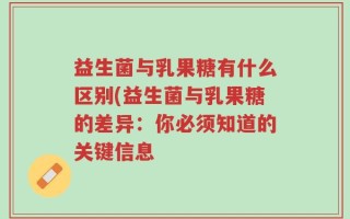 益生菌与乳果糖有什么区别(益生菌与乳果糖的差异：你必须知道的关键信息