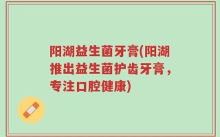 阳湖益生菌牙膏(阳湖推出益生菌护齿牙膏，专注口腔健康)