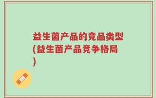 益生菌产品的竞品类型(益生菌产品竞争格局)