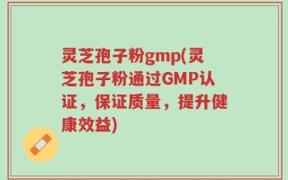灵芝孢子粉gmp(灵芝孢子粉通过GMP认证，保证质量，提升健康效益)