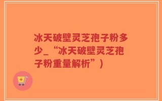 冰天破壁灵芝孢子粉多少_“冰天破壁灵芝孢子粉重量解析”)