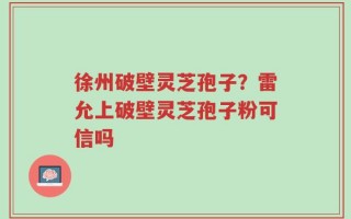 徐州破壁灵芝孢子？雷允上破壁灵芝孢子粉可信吗