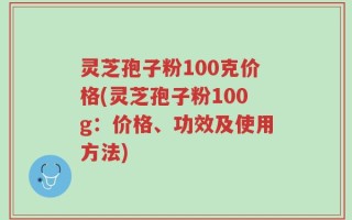 灵芝孢子粉100克价格(灵芝孢子粉100g：价格、功效及使用方法)