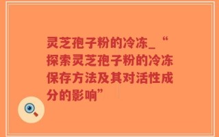 灵芝孢子粉的冷冻_“探索灵芝孢子粉的冷冻保存方法及其对活性成分的影响”