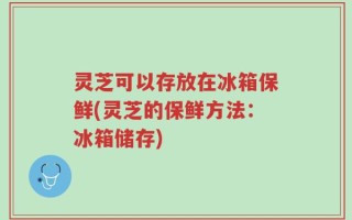 灵芝可以存放在冰箱保鲜(灵芝的保鲜方法：冰箱储存)