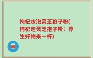 枸杞水泡灵芝孢子粉(枸杞泡灵芝孢子粉：养生好物来一杯)