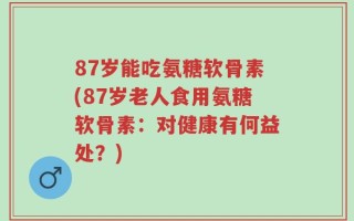87岁能吃氨糖软骨素(87岁老人食用氨糖软骨素：对健康有何益处？)