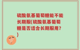 硫酸氨基葡萄糖能不能长期服(硫酸氨基葡萄糖是否适合长期服用？)
