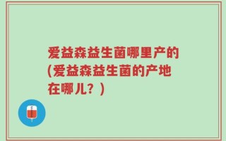 爱益森益生菌哪里产的(爱益森益生菌的产地在哪儿？)