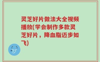 灵芝好片做法大全视频播放(学会制作多款灵芝好片，降血脂迈步如飞)