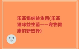 乐菲猫咪益生菌(乐菲猫咪益生菌——宠物健康的新选择)