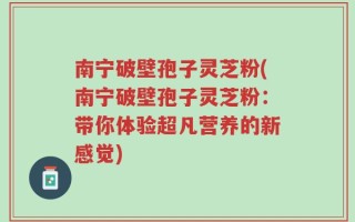 南宁破壁孢子灵芝粉(南宁破壁孢子灵芝粉：带你体验超凡营养的新感觉)