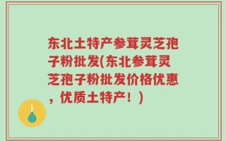 东北土特产参茸灵芝孢子粉批发(东北参茸灵芝孢子粉批发价格优惠，优质土特产！)