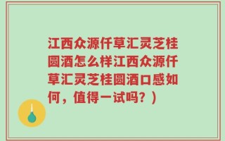 江西众源仟草汇灵芝桂圆酒怎么样江西众源仟草汇灵芝桂圆酒口感如何，值得一试吗？)
