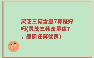 灵芝三萜含量7算是好吗(灵芝三萜含量达7，品质还算优良)