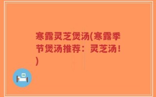 寒露灵芝煲汤(寒露季节煲汤推荐：灵芝汤！)