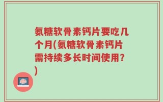 氨糖软骨素钙片要吃几个月(氨糖软骨素钙片需持续多长时间使用？)