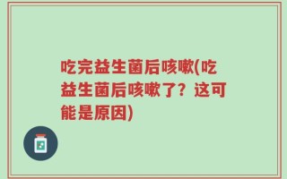 吃完益生菌后咳嗽(吃益生菌后咳嗽了？这可能是原因)