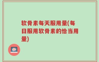 软骨素每天服用量(每日服用软骨素的恰当用量)