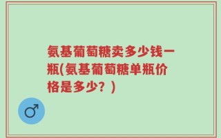 氨基葡萄糖卖多少钱一瓶(氨基葡萄糖单瓶价格是多少？)