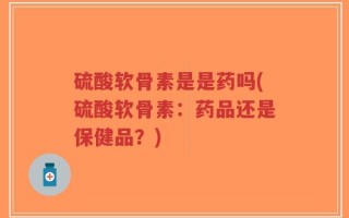硫酸软骨素是是药吗(硫酸软骨素：药品还是保健品？)