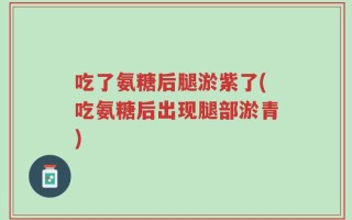 吃了氨糖后腿淤紫了(吃氨糖后出现腿部淤青)