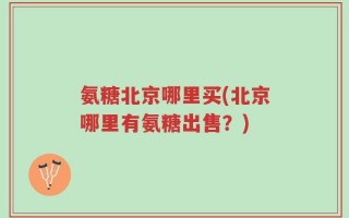 氨糖北京哪里买(北京哪里有氨糖出售？)