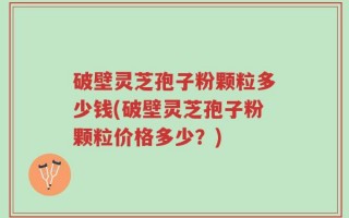破壁灵芝孢子粉颗粒多少钱(破壁灵芝孢子粉颗粒价格多少？)