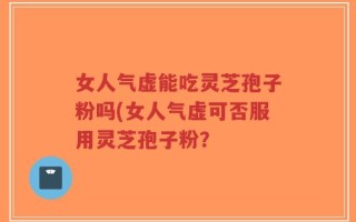 女人气虚能吃灵芝孢子粉吗(女人气虚可否服用灵芝孢子粉？