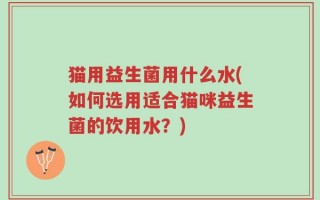 猫用益生菌用什么水(如何选用适合猫咪益生菌的饮用水？)