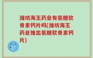 潍坊海王药业有氨糖软骨素钙片吗(潍坊海王药业推出氨糖软骨素钙片)