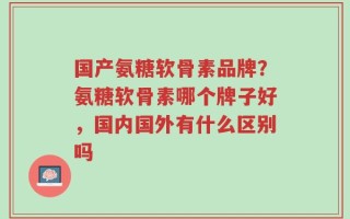 国产氨糖软骨素品牌？氨糖软骨素哪个牌子好，国内国外有什么区别吗