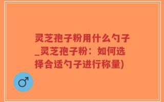灵芝孢子粉用什么勺子_灵芝孢子粉：如何选择合适勺子进行称量)