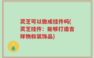 灵芝可以做成挂件吗(灵芝挂件：能够打造吉祥物和装饰品)