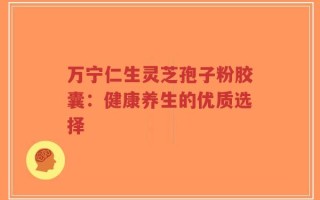 万宁仁生灵芝孢子粉胶囊：健康养生的优质选择