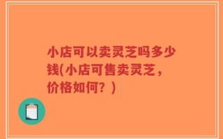 小店可以卖灵芝吗多少钱(小店可售卖灵芝，价格如何？)