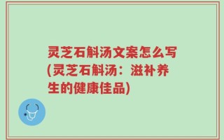 灵芝石斛汤文案怎么写(灵芝石斛汤：滋补养生的健康佳品)