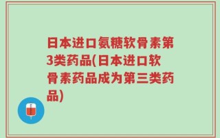 日本进口氨糖软骨素第3类药品(日本进口软骨素药品成为第三类药品)