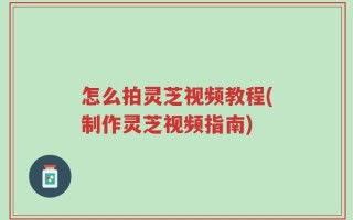 怎么拍灵芝视频教程(制作灵芝视频指南)