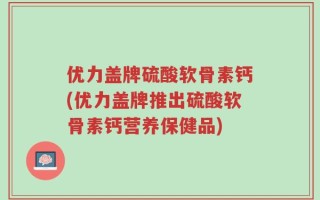 优力盖牌硫酸软骨素钙(优力盖牌推出硫酸软骨素钙营养保健品)