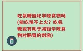 吃氨糖能吃辛辣食物吗(能吃辣不上火？吃氨糖或有助于减轻辛辣食物对肠胃的刺激)