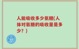 人能吸收多少氨糖(人体对氨糖的吸收量是多少？)