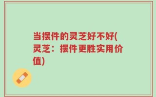 当摆件的灵芝好不好(灵芝：摆件更胜实用价值)